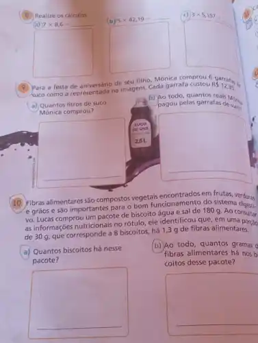 (8) Realize os cálculos.
(a) 7times 8,6=
__
square 
(b) 5times 42,19=
square 
3times 5,157=
square 
9
Para a festa de seu filho, Mônica comprou 6
R 12,35
suco como a representada natmagem. Cada garrafa custou
garrafas
b) Ao todo, quantos reais Mônica
pagou pelas garrafas desures
a) Quantos litros de suco
Mônica comprou?
square 
square 
(10) Fibras alimentares são compostos vegetais recionamento do sister and erduras
e grãos e são importantes para o bom funcionamento do sistema digeri.
vo. Lucas comprou um pacote de biscoito água e sal de 180 g Ao consultar
as informações nutricionais no rótulo, ele identificou que, em uma porcao
de 30 g, que corresponde a 8 biscoitos há 1,3 g de fibras alimentares.
a) Quantos biscoitos há nesse
pacote?
b) Ao todo, quantos gramas d
fibras alimentares há nos bi
coitos desse pacote?
square 
square