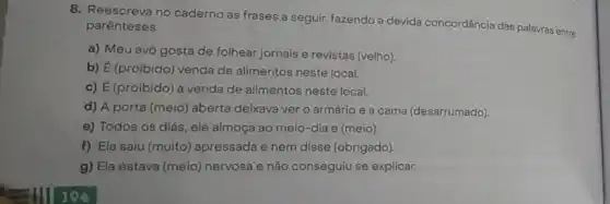 8. Reescreva no caderno as frases a seguir,fazendo a devida concordância das palavras entre
parênteses.
a) Meu avô gosta de folhear jornais e revistas (velho).
b) É (proibido) venda de alimentos neste local.
c) É (proibido) a venda de alimentos neste local.
d) A porta (meio)aberta deixava ver o armário e a cama (desarrumado).
e) Todos os dias , ele almoça ao meio-dia e (meio).
f) Ela saiu (muito)apressada e nem disse (obrigado).
g) Ela estava (meio)nervosa e não conseguiu se explicar.