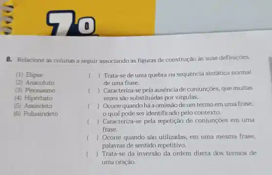 8. Relacione as colunas a seguir associando as figuras de construção às suas definições.
(1) Elipse
(2) Anacoluto
(3) Pleonasmo
(4) Hipérbato
(5) Assindeto
(6) Polissíndeto
()
 Trata-se de uma quebra na sequência sintática normal
() Caracteriza-se pela ausencia de conjunções, que muitas
de uma frase.
vezes são substituídas por virgulas.
() Ocorre quando há a omissão de um termo em uma frase,
qual pode ser identificado pelo contexto.
() Caracteriza-se pela repetição de conjunções em uma
frase.
() Ocorre quando são utilizadas em uma mesma frase,
palavras de sentido repetitivo.
() Trata-se da inversão da ordem direta dos termos de
uma oração.