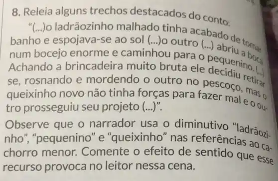 8. Releia alguns trechos destacados do conto:
"(...) ladrãozinho malhado tinha acabado
banho e espojave a-se ao sol (.) outro (...) abrix toma. ()
num bocejo enorme e caminhou para
Achando a brincadeira muito bruta ele pequening a
se, rosnando e mordendo o outro no pescoco mas o
queixinho novo não tinha forças para fazer mal e o ou-
tro prosseguiu seu projeto (...)".
Observe que o narrador usa o diminutivo ladrãozi-
nho","pequenino "e"queixinho e "queixinho" na s referências ao ca-
chorro menor Comente o efeito de sentido que esse
recurso provoca no leitor nessa cena.