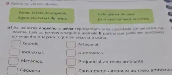 8. Releia os versos abaixo.
Foram terras de engenho,
Agora sào terras de usina.
tudo planta de cana
para uma só boca de usina.
a) As palavras engenho e usina representam uma dualidade de sentidos no
poema. Leia os termos a seguir e assinale E para o que pode ser associado
ao engenho e U para o que se associa à usina.
Grande.
square  Industrial.
Mecânico.
square  Pequeno.
square  Artesanal.
square  Automático.
square  Prejudicial ao meio ambiente.
square  Causa menos impacto ao meio ambiente