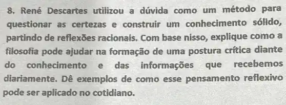 8. René Descartes utilizou a dúvida como um método para
questionar as certezas e construir um conhecimen to sólido,
partindo de reflexōes racionais . Com base nisso explique como a
filosofia pode ajudar na formação de uma postura crítica diante
do conhecimento e das informações que recebemos
diariamente. Dê exemplos de como esse pensamento reflexivo
pode ser aplicado no cotidiano.