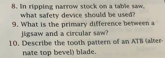 8. In ripping narrow stock on a table saw,
what safety device should be used?
9. What is the primary difference between a
jigsaw and a circular saw?
10. Describe the tooth pattern of an ATB (alter-
nate top bevel) blade.