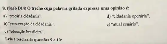 8. (Saeb D14) 0 trecho cuja palavra grifada expressa uma opinião é:
a) "precária cidadania".
d) "cidadania operária".
b) "preservação da cidadania".
e) "atual cenário".
c) "educação brasileira".
Leia e resolva às questões 9 e 10: