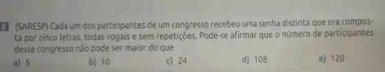 8 (SARESP)Cada um dos participantes de um congresso recebeu uma senha distinta que era compos-
ta por cinco letras todas vogais e sem repetições . Pode-se afirmar que o número de participantes
desse congresso não pode ser maior do que
a) 5
b) 10
c) 24
d) 108
e) 120