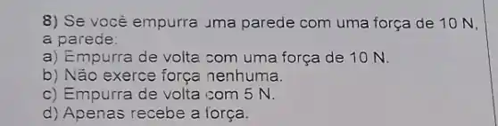 8) Se você empurra uma parede com uma força de 10N,
a parede:
a) Empurra de volta com uma força de 10 N.
b) Não exerce força nenhuma.
c) Empurra de volta com 5 N.
d) Apenas recebe a força.