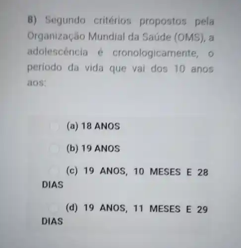 8) Segundo critérios propostos pela
Organização Mundial da Saúde (OMS), a
adolescencia é cronologicamente, o
período da vida que vai dos 10 anos
aos:
(a) 18 ANOS
(b) 19 ANOS
(c) 19 ANOS, 10 MESES E 28
DIAS
(d) 19 ANOS, 11 MESES E 29
DIAS