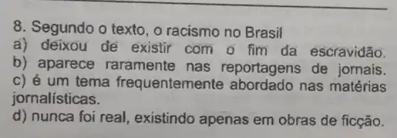 8. Segundo o texto, o racismo no Brasil
a) deixou de existir com o fim da escravidão.
b) aparece raramente nas reportagens de jornais.
c) é um tema frequenteme nas matérias
jornalísticas.
d) nunca foi real, existindo apenas em obras de ficção.