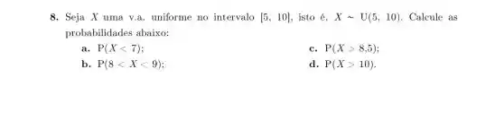 8. Seja X uma v.a. uniforme no intervalo [5,10] isto é, Xsim U(5,10) Calcule as
probabilidades abaixo:
a P(Xlt 7)
c. P(Xgt 8,5)
b. P(8lt Xlt 9)
d. P(Xgt 10)