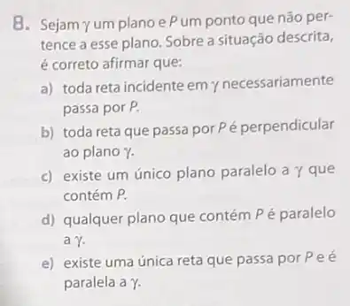 8. Sejam yum planoe Pum ponto que não per-
tence a esse plano Sobre a situação descrita,
é correto afirmar que:
a) toda reta incidente emy necessariamente
passa por P.
b) toda reta que passa por Pé perpendicular
ao plano gamma .
c) existe um único plano paralelo a y que
contém P.
d) qualquer plano que contém Pé paralelo
agamma .
e) existe uma única reta que passa por Pee
paralela a Y.