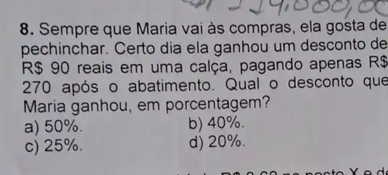 8. Sem pre que Maria vai às compras, ela gosta de
pechinchar . Certo dia ela ganhou um desconto de
R 90 reais em uma calca, pag ando apenas R 
270 após o abatimento. Q ual o desconto que
Maria ganhou, em porcentagem?
a) 50% 
b) 40% 
C) 25% 
d) 20%