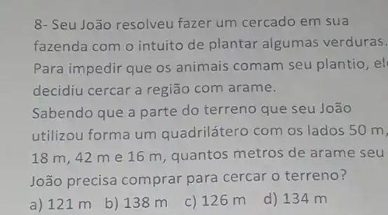 8- Seu João resolveu fazer um cercado em sua
fazenda com o intuito de plantar algumas verduras.
Para impedir que os animais comam seu plantio, el
decidiu cercar a região com arame.
Sabendo que a parte do terreno que seu João
utilizou forma um quadrilátero com os lados 50 m,
18 m, 42 m e 16 m, quantos metros de arame seu
João precisa comprar para cercar o terreno?
a) 121 m
b) 138 m
c) 126 m
d) 134 m