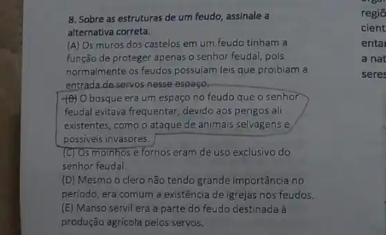 8. Sobre as estruturas de um feudo, assinale a
alternativa correta.
(A) Os muros dos castelos em um feudo tinham a
função de proteger apenas o senhor feudal, pois
normalmente os feudos possuíam leis que proibiam a
entrada de servos-nesse espaço.
(B) O bosque era um espaço no feudo que o senhor
feudal evitava frequentar ,devido aos perigos ali
existentes, como o ataque de animais selvagens e
possiveis invasores.
(C) Os moinhos e fornos eram de uso exclusivo do
senhor feudal.
(D) Mesmo o clero não tendo grande importância no
periodo, era comum a existência de igrejas nos feudos.
(E) Manso servil era a parte do feudo destinada à
produção agricola pelos servos.
orbal
regio
cient
enta
a nat
seres