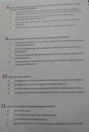 8. Sobre as formas de adaptação e resistencia encontradas pelos escravizados no Brasil,
assinale a alternativa TA.
a) mas, muitas vezes misturavam a eles elementos de sua própria cultura e crença.
Os escravizados assimilavam aspectos da cultura e das crenças portuguesas,
b)
) Os escravizados não aceitavam,em hipótese alguma, 05 valores que os
portugueses desejavam impor a eles.
) Os escravizados,muitas vezes devolviam a violência que sofriam contra seus
senhores.
A melhor forma de escapar da escravidão era fugindo para um quilombo.
9. Por que os portugueses decidiram destruir o Quilombo dos Palmares?
Porque ele encorajava . OS escravizados a fugirem e representava uma ameaça
ao sistema escravista.
b)
Porque os quilombolas não respeitaram o tratado de paz firmado com os
portugueses.
c)
Porque os moradores de Palmares apoiaram OS holandeses na guerra contra
os portugueses.
Porque ele havia crescido demais e ocupava um território muito grande da
capitania de São Vicente.
10.o que foi a Uniao Ibérica?
a)
A união entre as coroas portuguesa e holandesa na pessoa do rei Filipe II.
b)
A união entre a Coroa portuguesa e a colônia brasileira.
c)
A união entre as coroas portuguesa , e espanhola , na pessoa do rei Filipe II.
d) A união entre holandeses e espanhóis para tirar o açúcar dos portugueses.
11.Qual foi a razão das invasōes holandesas no Brasil?
a) A busca por ouro
b) A conversão dos colonos ao protestantismo
c) o controle da produção do açúcar
Uma vingança contra a vitória portuguesa na batalha de Alcácer-Quibir