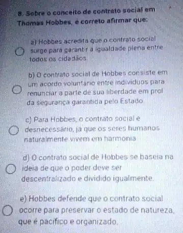 8. Sobre o conceito de contrato social em
Thomas Hobbes, é correto afirmar que:
a) Hobbes acredita que o contrato social
surge para garantir a iqualdade plena entre
todos os cidadãos
b) O contrato social de Hobbes consiste em
um acordo voluntário entre individuos para
renunciar a parte de sua liberdade em prol
da segurança garantida pelo Estado
c) Para Hobbes, 0 contrato social e
desnecessario, ja que os seres humanos
naturalmente vivem em harmonia
d) O contrato social de Hobbes se baseia na
ideia de que o poder deve ser
descentralizado e dividido iqualmente
e) Hobbes defende que o contrato social