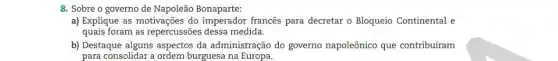 8. Sobre o governo de Napoleão Bonaparte:
a) Explique as motivações do imperador franc@s para decretar o Bloqueio Continental e
quais foram as repercussões dessa medida.
b) Destaque alguns aspectos da administração do governo napoleônico que contribuíram
para consolidar a ordem burguesa na Europa.