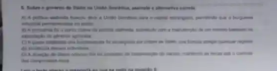 8. Sobre o governo de Stalin na Unilio Soviética, assinale a alternativa corrota
A) A politica stalinista buscou aber a Unito Sovitica para o capital estrangeiro, permitindo que a burguesia
industrial permanecesse no poder
B) A economia foi o ponto chave da politica stalinista, sobretudo com a manutencilo de um modelo baseado na
exportação de géneros agricolas
C) Aquase totalidade dos bolcheviques foi perseguida por ordern de Stalin que buscou apagar quaiquer registro
da existencia desses individuos
D) A atuação de Stalin colocou fim ao processo de coletivização do campo, mantendo as terras sob o controle
dos camponeses ricos.