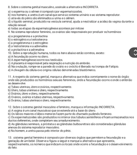 8. Sobre o sistema genital masculino, assinale a alternativa INCORRETA
a) o esperma ou o sêmen é composto por espermatozoides
b) nos homens, a uretra é um canal que serve ao sistema urinário eao sistema reprodutor.
c) através do pênis são eliminados a urina e o sêmen.
d) o líquido seminal,produzido na vesícula seminal ajuda a neutralizar a acidez da vagina durante a
relação sexual.
e) todas as etapas da espermatogênese acontece por mitose
9. No sistema reprodutor os ovários são responsáveis por produzir os hormônios
a) a progesterona e a prolactina
b) o estrogênio e a testosterona
c) a progesterona e o estrogênio
d) a testosterona ea adrenalina
e) a prolactina e a adrenalina
10. Sobre a reprodução humana, todos os itens abaixo estão corretos, exceto:
a) A fecundação ocorre no útero.
b) A espermatogênese ocorre nos testículos.
c) A placenta é responsável pela respiração e nutrição do embrião.
d) Na ovulação, rompe -se a parede do ovário eo ovócito é liberado na trompa de Falópio.
e) A clivagem da célula-ovo origina células denominadas blastômeros.
11. Arespeito do sistema genital, marque a alternativa que indica corretamente o nome do órgão
onde são produzidos os hormônios sexuais femininos onde a fecundação ocorre e onde o embrião
se desenvolve.
a) Tubas uterinas, útero e ovários, respectivamente.
b) Utero, tubas uterinas e útero, respectivamente.
c) Ovários, útero e útero, respectivamente.
d) Ovários, ovários etuba s uterinas, respectivamente.
e) Ovários, tubas uterinas e útero, respectivamente.
12. Sobre o sistema genital masculino efeminino , marque a informação INCORRETA:
a) Avagina éum canal musculosa que se estende até a base do útero.
b) Os lábios maiores elábios menores fazem parte do chamado pudendo feminino.
c) Os espermatozoides são produzidos no interior dostúbulos seminiferos eficam armazenados nos
ductos deferentes, onde completam seu amadurecimento.
d) As glândulas seminais , a próstata e as glândulas bulbouretrais são consideradas glândulas
anexas do sistema reprodutor masculino.
e) No homem, a uretra passa pelo interior do pênis.
13. sistema genital feminino é composto por diver sos ớrgãos que permitem a fecunda cáo e a
gestação de umbebê. Observe a figura a seguir e marque a alternative que apresenta,
respectivamente, os números que indicamos locais onde ocorre a fecundação e o desenvolvimento
do feto.