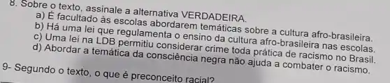 8. Sobre o texto, assinale a alternativa VERDADEIRA.
a) É facultado às escolas abordarem temáticas sobre a cultura afro-brasileira.
b) Há uma lei que regulamenta o ensino da cultura afro brasileira nas escolas.
c) Uma lei na LDB permitiu crime toda prática de racismo no Brasil.
d) Abordar a temática da consciência negra não ajuda a combater o racismo.
9- Segundo o texto , 0 que é preconceito racial?