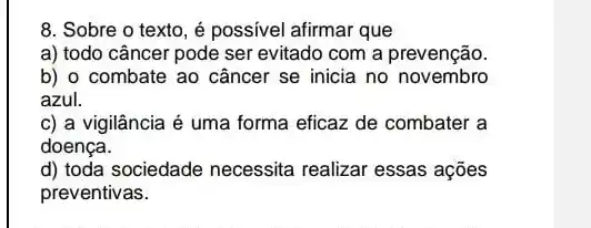 8. Sobre o texto é possivel afirmar que
a) todo câncer pode ser evitado com a prevenção.
b) o combate ao câncer se inicia no novembro
azul.
c) a vigilância é uma forma eficaz de combater a
doença.
d) toda sociedade necessita realizar essas ações
preventivas.