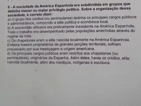 8 - A sociedade da América Espanhola era subdividida em grupos que
detinha menor ou maior privilégio político. Sobre a organização dessa
sociedade, é correto dizer:
a) O grupo dos criollos (ou peninsulares)detinha os principais cargos públicos
e administrativos , compondo a elite política e econômica local.
b) A escravidão africana era praticamente inexistente na América Espanhola.
Todo o trabalho era desempenhado pelas populações ameríndias ; através do
regime da mita.
c) Os chapetones eram a elite nascida localmente na América Espanhola.
Embora fossem proprietários de grandes porçōes territoriais , sofriam
preconceito por sua mestiçagem e origem americana.
d) Os principais cargos públicos eram restritos aos chapetones (ou
peninsulares ), originários da Espanha. Além deles, havia os criollos , elite
nascida localmente , além dos mesticos , indigenas e escravos.