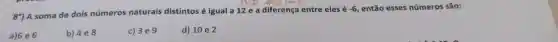 8') A soma de dois números naturais distintos é igual a 12 e a diferença entre eles é
-6 então esses números são:
a) 16e6
b) 4e8
c) 3e9
d) 10 e 2