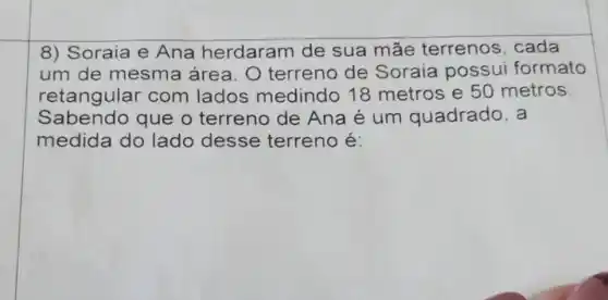 8) Soraia e Ana herdaram de sua mãe terrenos, cada
um de mesma área. O terreno de Soraia possui formato
retangular com lados medindo 18 metros e 50 metros
Sabendo que o terreno de Ana é um quadrado, a
medida do lado desse terreno é: