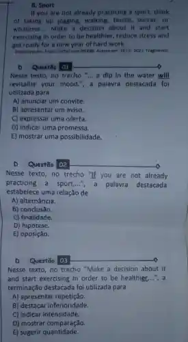 8. Sport
If you are not already practicing a sport, think
of taking up jogging,walking tennis, soccer,or
whatever. __ Make a decision about it and start
exercising in order to be healthier , reduce stress and
get ready for a new year of hard work.
Disponivel em: https://bityl Acesso em: 26 jul. 2022 Fragmento.
D Questão 01
Nesse texto,no trecho __ a dip in the water will
revitalize your mood.", a palavra destacada foi
utilizada para
A) anunciar um convite.
B) apresentar um aviso.
C) expressar uma oferta.
D) indicar uma promessa.
E) mostrar uma possibilidade.
D Questão 02
Nesse texto,no trecho "If you are not already
practicing a sport __ ", a palavra destacada
estabelece uma relação de
A) alternância.
B) conclusão.
C) finalidade.
D) hipótese.
E) oposição.
D Questão 03
Nesse texto,no trecho "Make a decision about it
and start exercising in order to be healthier,...", a
terminação destacada foi utilizada para
A) apresentar repetição.
B) destacar inferioridade.
C) indicar intensidade.
D) mostrar comparação.
E) sugerir quantidade.