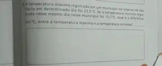 8. A temperature máxima registrada em um municipio no interior de São
Paulo em determinado dia foi
23,5^circ C
Se a temperatura mínima regis-
trada nesse mesmo dia nesse município foi
15,7^circ C qual é a diferença,
em {}^circ C entre a temperatura máxima e a temperatura mínima?
__
square