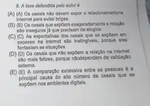 8. A toso dofondida polo autor 6
(A) (A) Os casals não devem expor o relacionamentona
internet para evitar brigas.
(B) (B) Os casals que expôem exageradamente a relação
são inseguros ja que precisam
(C) (C) As expectativas dos casais que so expoom em
excesso na Internet sao Inatinglyeis, porque cles
fantaslam as situaçoes.
(D) (D) Os casals que não expôem a relação na internet
são mais folizes, porque naodependem de validação
externa.
(E) (E) A comparação excessiva entre as pessoas 6 a
principal causa do alto número de casa's que so
expoem nos amblentes digitals.