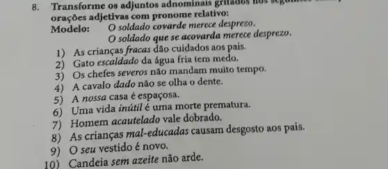 8. Transforme 08 adjuntos adnominais gritados nos
oracoes adjetivas com pronome relativo:
Modelo:
soldado covarde merece desprezo.
soldado que se acovarda merece desprezo.
1) As crianças fracas dão cuidados aos pais.
2) Gato escaldado da água fria tem medo.
3) Os chefes severos não mandam muito tempo.
4) A cavalo dado não se olha o dente.
5) A nossa casa é espaçosa.
6) Uma vida inútil é uma morte prematura.
7) Homem acautelado vale dobrado.
8) As crianças mal -educadas causam desgosto aos pais.
9) Oseu vestido é novo.
Candeia sem azeite não arde.