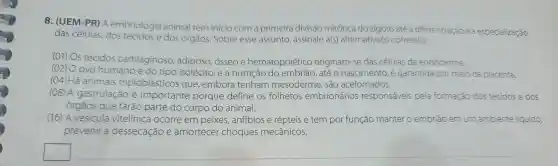 8. (UEM -PR) A embriologia animal tem inicio com a primeira divisão mitótica do zigoto até a diferenciaçãc ea especialização
das células dos tecidos e dos órgãos Sobre esse assunto assinale a(s)alternativa(s)correta(s).
(01) Os tecidos cartilaginoso , adiposo osseoe hematopoiético originam se das células da endoderme.
(02) O ovo humano é do tipo isolécito ,ea nutrição até o nascimento e garantida por meio da placenta.
(04) Há animais triploblásticos que embora tenham mesoderme , são acelomados.
(08)A gastrulação e importante porque define os folhetos embrionários responsáveis pela formação dos tecidos e dos
órgãos que farão parte do corpo do animal.
(16) A vesicula vitelínica ocorre em peixes , anfíbios e répteis e tem por função manter o embrião emum ambiente líquido,
prevenir a dessecação e amortecer choques mecânicos.
square