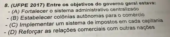 8. (UFPE 2017) Entre os objetivos do governo geral estava:
- (A) Fortalece r o sistema administrativo centralizado
- (B) Estabelecel colônias autônomas para o comércio
plementar um sistema de impostos em cada capitania
(D) Reforçar as relações comerciais com outras nações