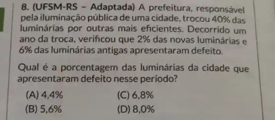 8. (UFSM-RS -Adaptada) A prefeitura, responsável
pela iluminação pública de uma cidade , trocou 40%  das
luminárias por outras mais eficientes Decorrido um
ano da troca, verificou que 2%  das novas luminárias e
6%  das luminárias antigas apresentaram defeito.
Qual é a porcentagem das luminárias da cidade que
apresentaram defeito nesse período?
(A) 4,4% 
(C) 6,8% 
(B) 5,6% 
(D) 8,0%