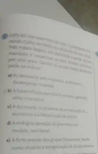 (8) (UFS-SE) Em setembro de
nando Collor epois, coera afastadodo seu cargo. Trés meses depois
mandato e suspensos perda de sa
por oito anos Dentre as causas deste desfecho. pode-se indicar
a) As denúncias pela imprensa escandalos.
desemprego recessão
b) A hiperinflação que não foi evitada gerando
séria crise social
c) A derrocada no processo de privatização da
economia e a liberalização de preços
d) A enérgica oposição do governo a um
modelo neoliberal
a) A forte pressão dos grupos financeiros tendo
como objetivo a renegociação da divida externa.
deformand