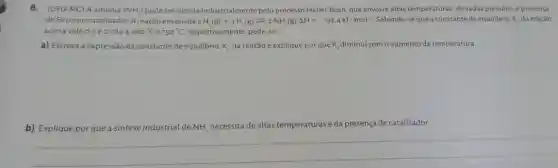 8. (UFU-MC) A amônia (NH_(3)) pode ser obtida industrialmente pelo processo Haber-Bosh, que envolve altas temperaturas, elevadas pressões, e presença
de Fe como catalisador A reação envolvida é N_(2)(g)+3H_(4)(g)leftharpoons 2NH_(3)(g)Delta H=-92,4kJcdot mol^-1 Sabendo-se que a constantede equilibrio. K_(e) da reação
acima vale 0.5e0,014a460^circ C e 750^circ C respectivamente, pede-se:
a) Escreva a expressão da constante de equilibrio, K_(c) da reação e explique por que K_(c) diminui com o aumento da temperatura.
b) Explique por que a sintese industrial de NH_(3)
de altas temperaturas e da presença de catalisador.