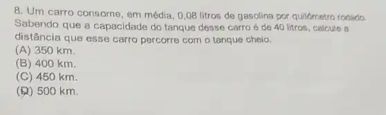 8. Um carro consome, em média, 0,08 litros de gasolina por quilômetro rodado.
Sabendo que a capacidade do tanque desse carro é de 40 litros , calcule a
distância que esse carro percorre com o tanque cheio.
(A) 350 km.
(B) 400 km.
(C) 450 km.
(b) 500 km.