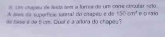 8. Um chapéu de festa tem a forma de um cone circular reto.
A area da superficie lateral do chapéu é de 150cm^2 e o raio
da base é de 5 cm. Qual é a altura do chapéu?