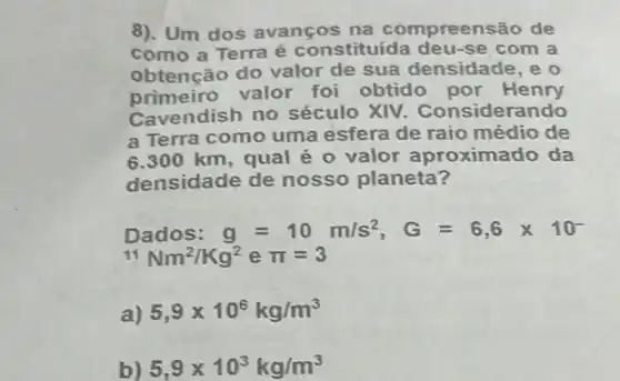 8). Um dos avanços na compreen são de
como a Terra é constituída deu-se com a
obtenção do valor de sua densidade, e o
primeiro valor foi obtido por Henry
Cavendish no século XIV . Considerando
a Terra como uma esfera de raio médio de
6.300 km, qual é o valor aproximado da
densidade de nosso planeta?
Dados: g=10m/s^2,G=6,6times 10^-
{}^11Nm^2/Kg^2 e pi =3
5,9times 10^6kg/m^3
b) 5,9times 10^3kg/m^3