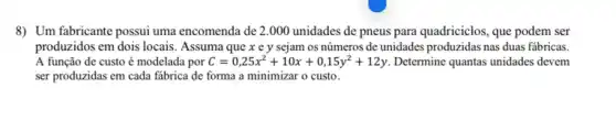 8) Um fabricante possui uma encomenda de 2 .000 unidades de pneus para quadriciclos, que podem ser
produzidos em dois locais . Assuma que x e y sejam os números de unidades produzidas nas duas fabricas.
A função de custo é modelada por C=0,25x^2+10x+0,15y^2+12y Determine quantas unidades devem
ser produzidas em cada fabrica de forma a minimizar o custo.