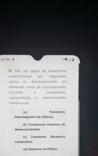 8) São um grupo de transtornos
caracterizados por importante
atraso no desenvolvime nto_em
diferentes áreas de funcionamento,
incluindo	a	socialização,
comunicação e relacionamento
interpessoal.
(a)	Transtorno
Desintegrativo da Infancia
(b) Transtornos invasivos do
desenvolvimento
(c) Transtorno Obsessivo
Compulsivo
(d) Síndrome do Pânico