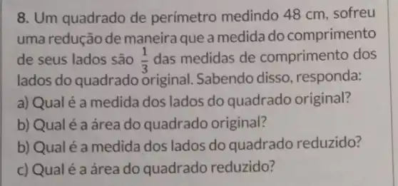 8. Um quadrado de perímetro medindo 48 cm, sofreu
uma redução de maneira que a medida do comprimento
de seus lados são (1)/(3) das medidas de comprimento dos
lados do quadrado original. Sabendo disso, responda:
a) Qual é a medida dos lados do quadrado original?
b) Qual é a área do quadrado original?
b) Qualé a medida dos lados do quadrado reduzido?
c) Qualé a área do quadrado reduzido?