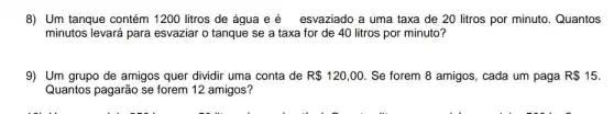 8) Um tanque contém 1200 litros de água e é esvaziado a uma taxa de 20 litros por minuto. Quantos
minutos levará para esvaziar o tanque se a taxa for de 40 litros por minuto?
9) Um grupo de amigos quer dividir uma conta de R 120,00 . Se forem 8 amigos , cada um paga R 15
Quantos pagarão se forem 12 amigos?