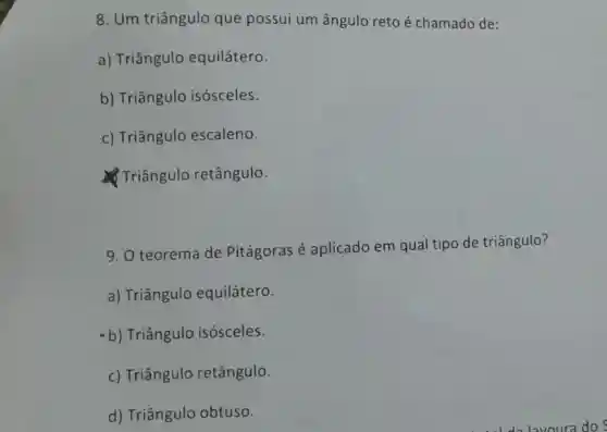 8. Um triângulo que possui um ângulo reto é chamado de:
a) Triângulo equilátero.
b) Triângulo isósceles.
c) Triângulo escaleno.
Triângulo retângulo.
9. O teorema de Pitágoras é aplicado em qual tipo de triângulo?
a) Triângulo equilátero.
b) Triângulo isósceles.
c) Triângulo retângulo.
d) Triângulo obtuso.