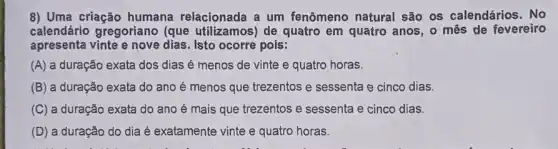 8) Uma criação humana relacionada a um fenômeno natural são os calendários. No
calendário gregoriano (que utilizamos) de quatro em quatro anos , o mês de fevereiro
apresenta vinte e nove dias. Isto ocorre pois:
(A) a duração exata dos dias é menos de vinte e quatro horas.
(B) a duração exata do ano é menos que trezentos e sessenta e cinco dias.
(C) a duração exata do ano é mais que trezentos e sessenta e cinco dias.
(D) a duração do dia é exatamente vinte e quatro horas.