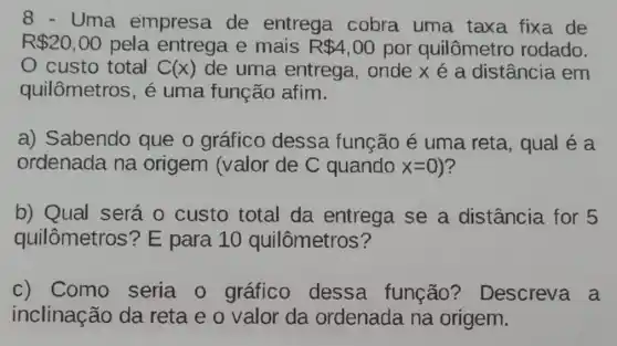 8 - Uma empresa de entrega cobra uma taxa fixa de
R 20,00 pela entrega e mais R 4,00 por quilômetro rodado.
custo total A(x) de uma entrega, onde x é a distância em
quilômetros, é uma função afim.
a) Sabendo que o gráfico dessa função é uma reta , qual é a
ordenada na origem (valor de C quando x=0 ?
b) Qual será o custo total da entrega se a distância for 5
quilômetros ? E para 10 quilômetros?
c) Como seria 0 gráfico dessa função?Descreva a
inclinação da reta e o valor da ordenada na origem.