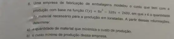 8. Uma empresa de fabricação de embalagens modelou - custo que tem com a
produção com base na função C(x)=8x^2-320x+2400
em que xé a quantidade
de material necessário para a produção em toneladas. A partir dessas informações,
determine:
a) a quantidade de material que minimiza o custo de produção.
b) o custo mínimo de produção dessa empresa.