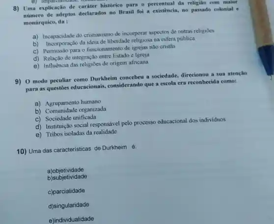 8) Uma explicação de carater histórico para o percentual da religiao com maior
número de adeptos declarados no Brasil foi a existência, no passado colonial e
monárquico, da :
a) Incapacidade do cristianismo de incorporar aspectos de outras religioes
b) Incorporação da ideia de liberdade religiosa na esfera pública
C) Permissão para o funcionamento de igrejas não cristãs
d) Relação de integração entre Estado e Igreja
e) Influência das religiōes de origem africana
9) 0 modo peculiar como Durkheim concebeu a sociedade direcionou a sua atenção
para as questōes educacionais.considerando que a escola era reconhecida como:
a) Agrupamento humano
b) Comunidade organizada
C) Sociedade unificada
d) Instituição social responsável pelo processo educacional dos individuos
e) Tribos isoladas da realidade
10) Uma das características de Durkheim é:
a)objetividade
b)subjetividade
c)parcialidade
d)singularidade
e)individualidade