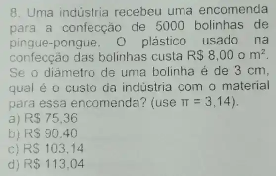 8. Uma indústria recebeu um a encomenda
para a confecçã o de 5000 bolinhas de
pingue-pongue plástico usado na
confecção das bolinhas custa R 8,000m^2
Se o diâm etro de uma bolinha é de 3 cm,
qual é 0 custo da indústria com o material
para essa encomenda ? (use pi =3,14
a) RS75,36
b) RS90,40
C) RS 103,14
d) R 113,04