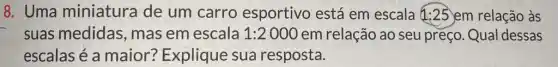 8. Uma miniatura de um carro esportivo está em escala 1:25 em relação às
suas medidas , mas em escala 1:2000 em relação ao seu preço. Qual dessas
escalas é a maior? Explique sua resposta.